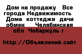 Дом на продажу - Все города Недвижимость » Дома, коттеджи, дачи обмен   . Челябинская обл.,Чебаркуль г.